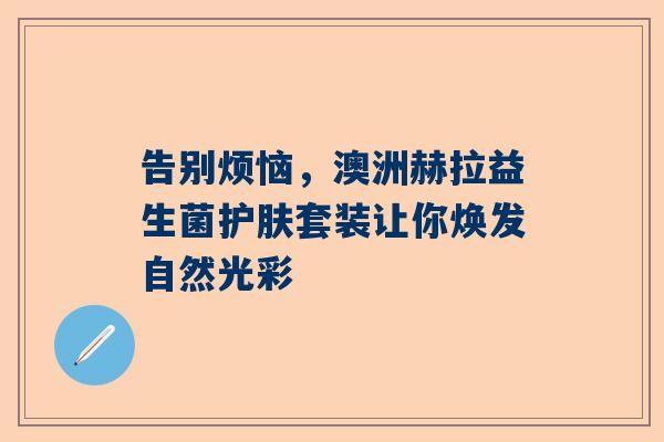 告别烦恼，澳洲赫拉益生菌护肤套装让你焕发自然光彩
