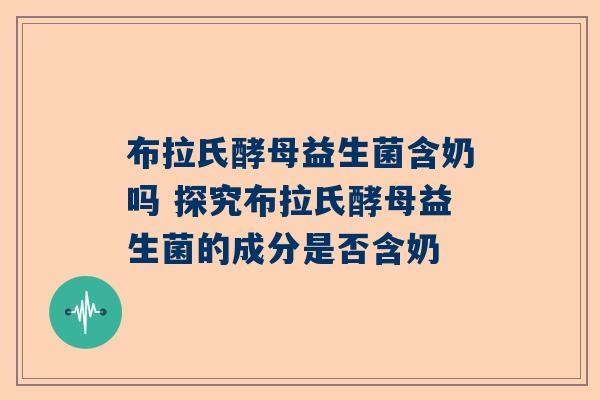 布拉氏酵母益生菌含奶吗 探究布拉氏酵母益生菌的成分是否含奶