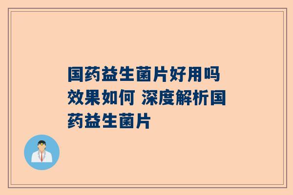 国药益生菌片好用吗 效果如何 深度解析国药益生菌片