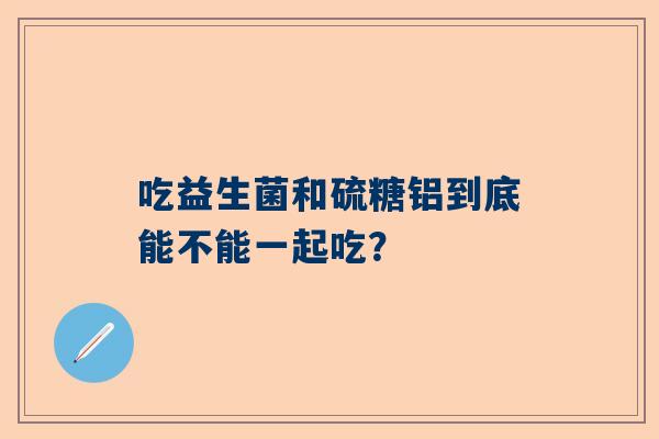 吃益生菌和硫糖铝到底能不能一起吃？
