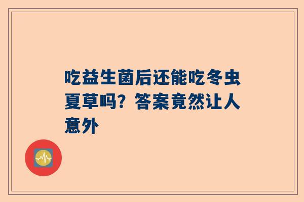 吃益生菌后还能吃冬虫夏草吗？答案竟然让人意外