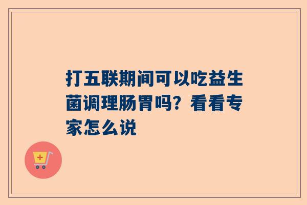 打五联期间可以吃益生菌调理肠胃吗？看看专家怎么说