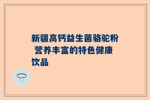 新疆高钙益生菌骆驼粉 营养丰富的特色健康饮品