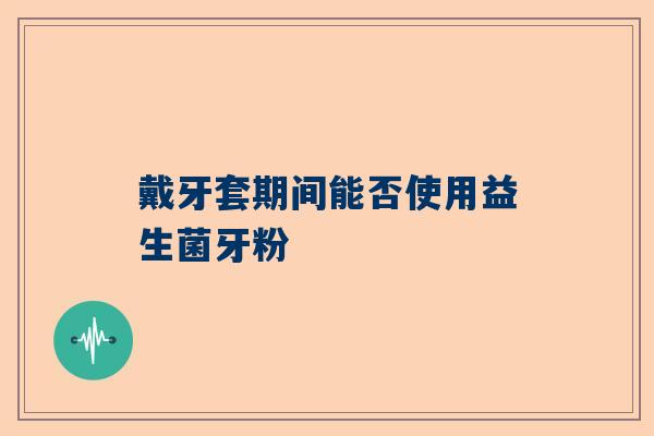 戴牙套期间能否使用益生菌牙粉
