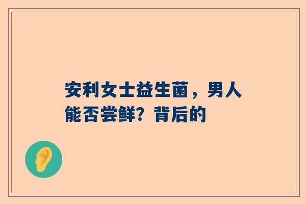 安利女士益生菌，男人能否尝鲜？背后的