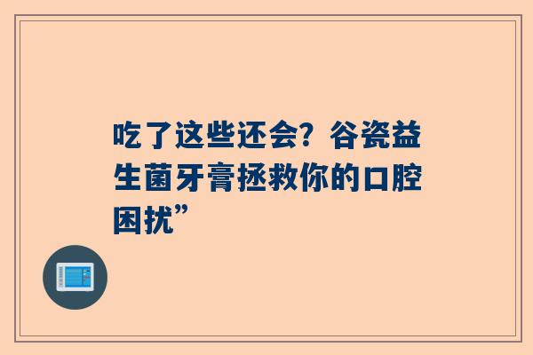 吃了这些还会？谷瓷益生菌牙膏拯救你的口腔困扰”