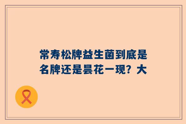 常寿松牌益生菌到底是名牌还是昙花一现？大