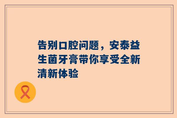 告别口腔问题，安泰益生菌牙膏带你享受全新清新体验