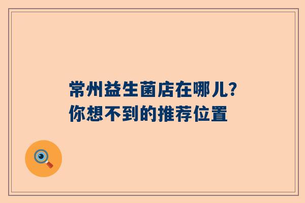 常州益生菌店在哪儿？你想不到的推荐位置
