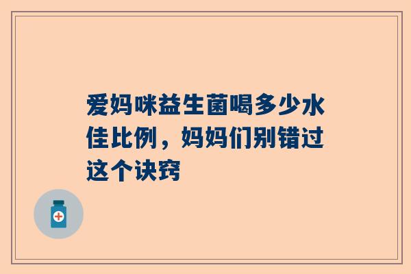 爱妈咪益生菌喝多少水佳比例，妈妈们别错过这个诀窍