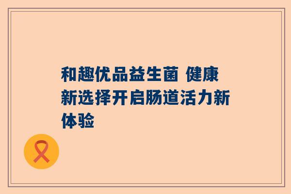 和趣优品益生菌 健康新选择开启肠道活力新体验