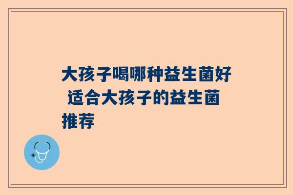 大孩子喝哪种益生菌好 适合大孩子的益生菌推荐