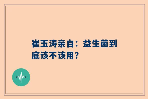 崔玉涛亲自：益生菌到底该不该用？