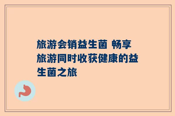 旅游会销益生菌 畅享旅游同时收获健康的益生菌之旅