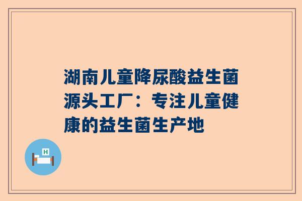 湖南儿童降尿酸益生菌源头工厂：专注儿童健康的益生菌生产地