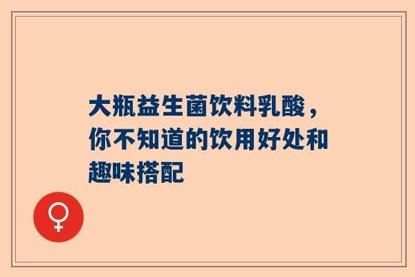大瓶益生菌饮料乳酸，你不知道的饮用好处和趣味搭配