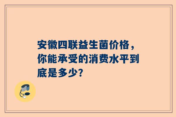 安徽四联益生菌价格，你能承受的消费水平到底是多少？