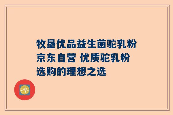 牧垦优品益生菌驼乳粉京东自营 优质驼乳粉选购的理想之选