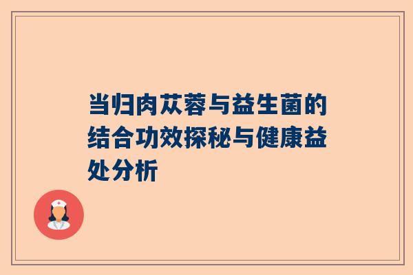 当归肉苁蓉与益生菌的结合功效探秘与健康益处分析