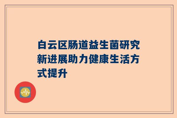 白云区肠道益生菌研究新进展助力健康生活方式提升