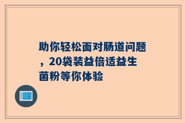 助你轻松面对肠道问题，20袋装益倍适益生菌粉等你体验