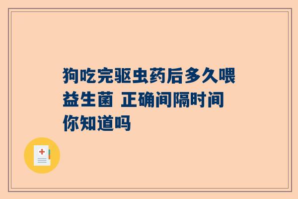狗吃完驱虫药后多久喂益生菌 正确间隔时间你知道吗
