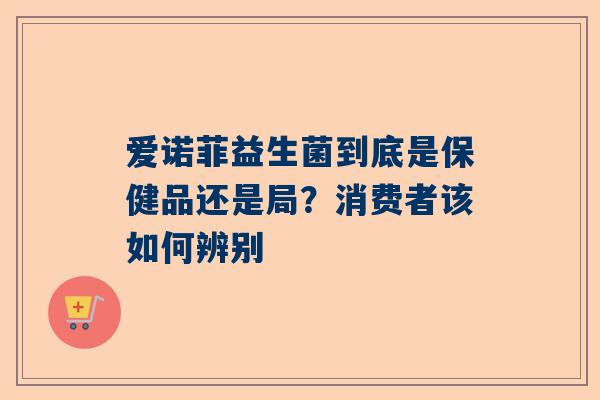 爱诺菲益生菌到底是保健品还是局？消费者该如何辨别
