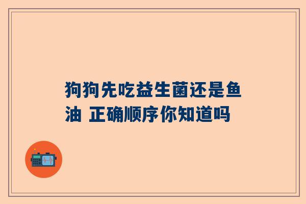 狗狗先吃益生菌还是鱼油 正确顺序你知道吗