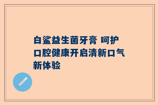 白鲨益生菌牙膏 呵护口腔健康开启清新口气新体验