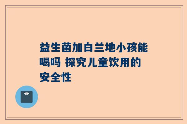 益生菌加白兰地小孩能喝吗 探究儿童饮用的安全性
