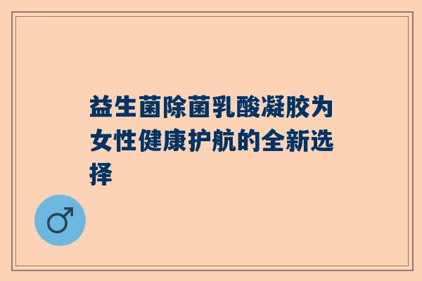 益生菌除菌乳酸凝胶为女性健康护航的全新选择