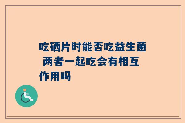 吃硒片时能否吃益生菌 两者一起吃会有相互作用吗