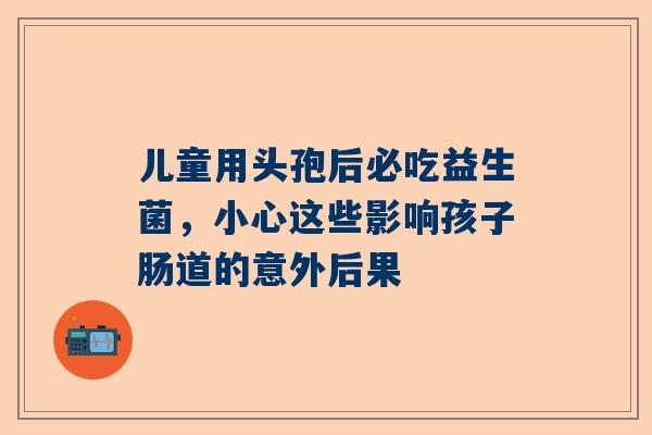 儿童用头孢后必吃益生菌，小心这些影响孩子肠道的意外后果