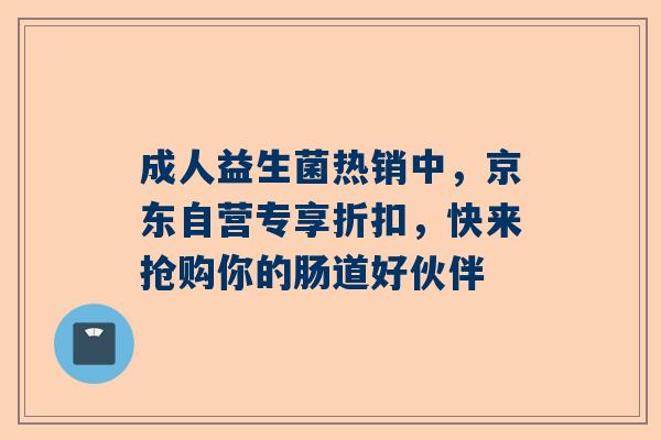 成人益生菌热销中，京东自营专享折扣，快来抢购你的肠道好伙伴