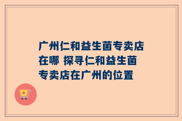 广州仁和益生菌专卖店在哪 探寻仁和益生菌专卖店在广州的位置