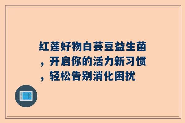 红莲好物白芸豆益生菌，开启你的活力新习惯，轻松告别消化困扰