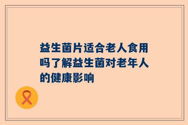 益生菌片适合老人食用吗了解益生菌对老年人的健康影响