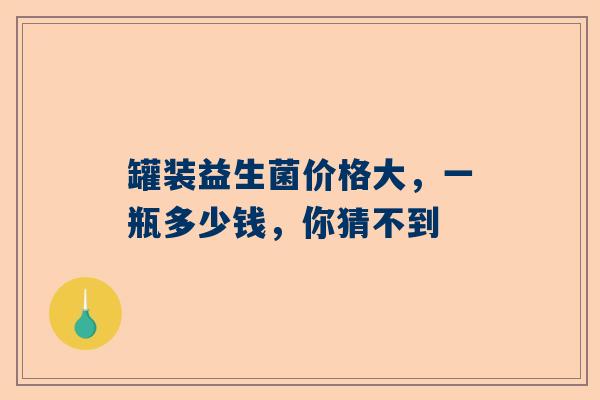罐装益生菌价格大，一瓶多少钱，你猜不到