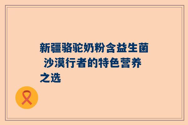 新疆骆驼奶粉含益生菌 沙漠行者的特色营养之选