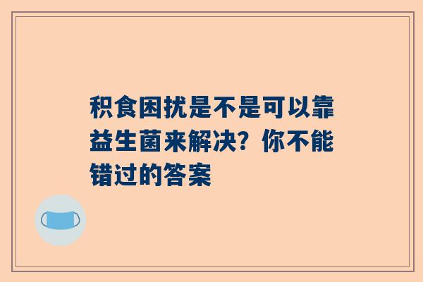 积食困扰是不是可以靠益生菌来解决？你不能错过的答案