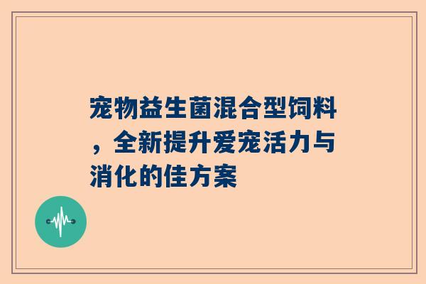 宠物益生菌混合型饲料，全新提升爱宠活力与消化的佳方案