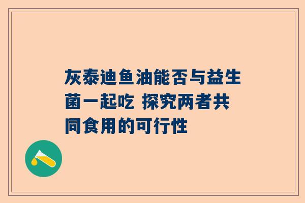 灰泰迪鱼油能否与益生菌一起吃 探究两者共同食用的可行性