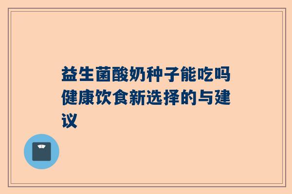 益生菌酸奶种子能吃吗健康饮食新选择的与建议