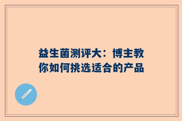 益生菌测评大：博主教你如何挑选适合的产品