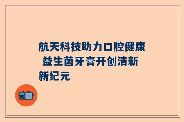 航天科技助力口腔健康 益生菌牙膏开创清新新纪元