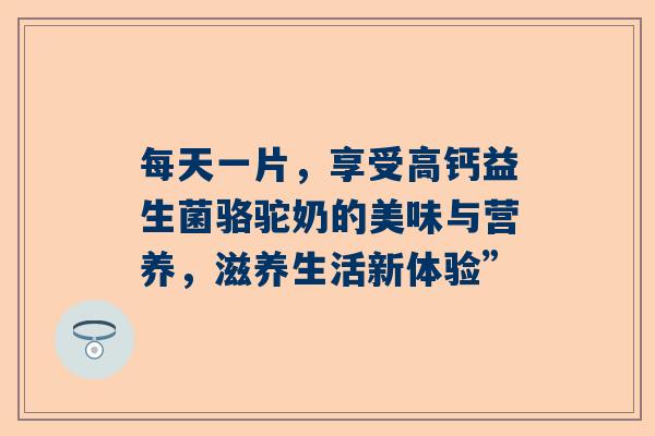 每天一片，享受高钙益生菌骆驼奶的美味与营养，滋养生活新体验”
