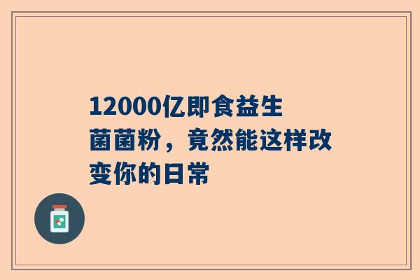 12000亿即食益生菌菌粉，竟然能这样改变你的日常
