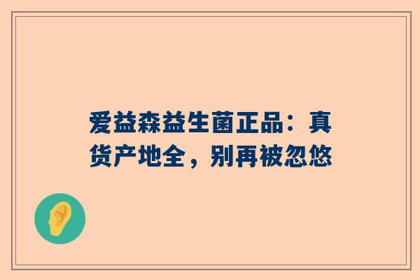 爱益森益生菌正品：真货产地全，别再被忽悠
