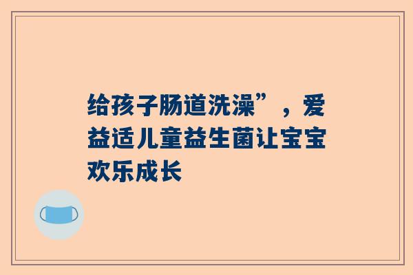 给孩子肠道洗澡”，爱益适儿童益生菌让宝宝欢乐成长