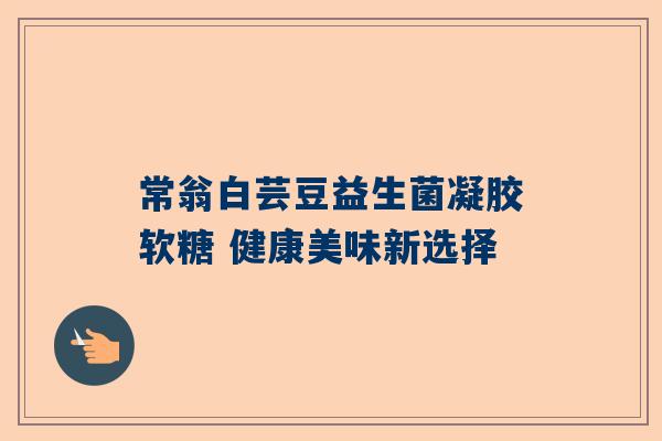常翁白芸豆益生菌凝胶软糖 健康美味新选择
